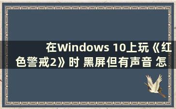 在Windows 10上玩《红色警戒2》时 黑屏但有声音 怎么解决呢？ （在Windows 10上玩《红色警戒2》时 黑屏但有声音）